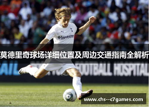 莫德里奇球场详细位置及周边交通指南全解析 莫德里奇球场详细位置及周边交通指南全解析
