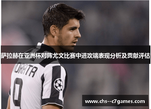 萨拉赫在亚洲杯对阵尤文比赛中进攻端表现分析及贡献评估 萨拉赫在亚洲杯对阵尤文比赛中进攻端表现分析及贡献评估