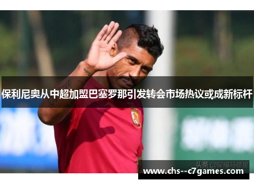 保利尼奥从中超加盟巴塞罗那引发转会市场热议或成新标杆 保利尼奥从中超加盟巴塞罗那引发转会市场热议或成新标杆