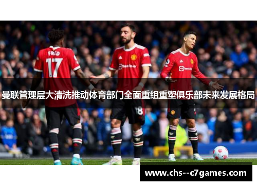 曼联管理层大清洗推动体育部门全面重组重塑俱乐部未来发展格局